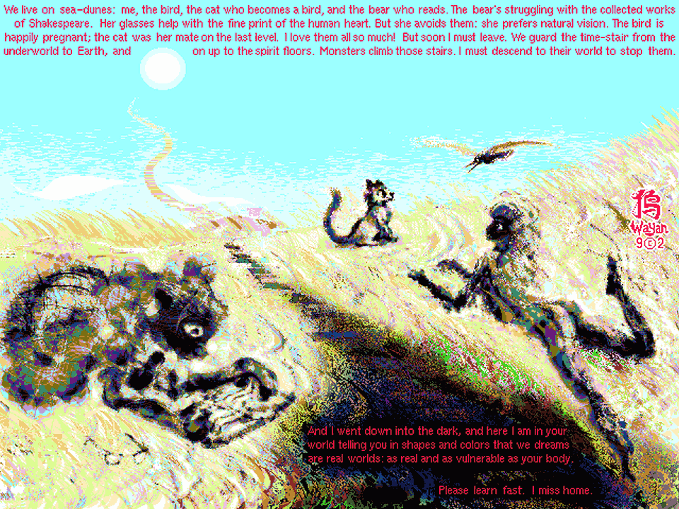 On grassy dunes, a bear reads Shakespeare and a girl talks with a gull and a cat--lovers. We guard the stairs winding into the sky, the astral planes. Text in sky: We live on sea-dunes: me, the bird, the cat who becomes a bird, and the bear who reads. The bear's been struggling with the collected works of Shakespeare. Her glasses help with the fine print of the human heart. But she avoids them; she prefers natural vision. The bird is happily pregnant; the cat was her mate on the last level. I love them all so much! My adoptive family. But soon I must leave. We guard the time-stair from the underworld to Earth, and on up to the spirit floors. Monsters climb those stairs, troubling the upper worlds. Soon I must descend to their world to stop them. And I went down into the dark, and here I am in your monster world, telling you in shapes and colors that we dreams are real worlds, as real and vulnerable as your body. Please learn fast. I miss home.