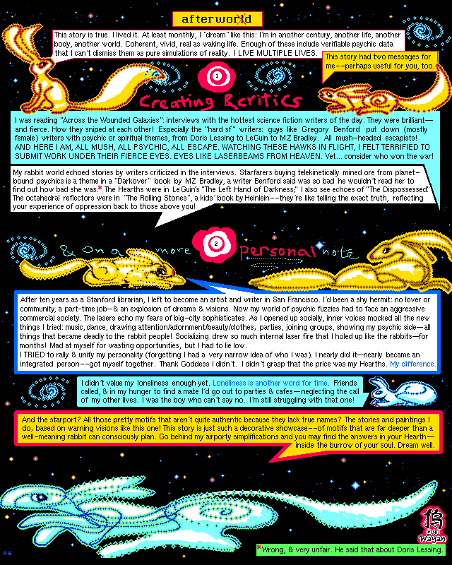 Rabbit World, afterword. This tale is true. I lived it. I dream like this--I'm in another century, life, body... world. Coherent, vivid, real as waking life. Many such 'dreams' include verifiable info, so I can't dismiss them as mere simulations. I live multiple lives! This one had two messages for me. 1: I just read ACROSS THE WOUNDED GALAXIES--interviews with sf writers. How they sniped at each other! And male sf writers like Greg Benford often put down the (mostly female) writers with psychic or spiritual themes--that's mush-headed escapism! Criticism like laserbeams from heaven. I'd never dare bare my rabbit-tales to such attack. Yet... we won the dream war! And my rabbits deliberately echoed writers the sf boys mocked. Starfolk buying telekinetically mined ore from planet-bound psychics? From a Darkover book by Bradley, a writer Benford said was so bad he wouldn't read her to find out how bad she was! (Wait, I just checked. Wrong, and unfair. He said that about Doris Lessing.) The Hearths are in Le Guin's LEFT HAND OF DARKNESS. I see hints of THE DISPOSSESSED too. The octahedral reflectors are in THE ROLLING STONES, a kids' book by Heinlein--they mean bouncing criticism off you. 2: I'd been a shy hermit; no lover or community or ambition--just shamanic dreams! Then I moved to San Francisco and became an artist. Now my rabbit soul faced a big city! Lonely, I went to parties and cafes, neglecting the call of my other lives. As I socialized, inner voices mocked the new me--music, dance, adornment, parties, groups, baring my psychic side. Note all these became deadly to the rabbit people! I drew so much inner laserfire that I had to hole up or get sick. I TRIED to rally, to unify my personality. I nearly did it--nearly got myself together. Thank Goddess I didn't! For the price was my Hearth. I didn't value loneliness enough yet. LONELINESS IS ANOTHER WORD FOR TIME. What are the new burrows, pretty but subtly inauthentic? My dream-art! This tale showcases themes far deeper than a well-meaning rabbit can consciously plan. Look behind my airporty simplifications and you may find the truth in your own Hearth. Dream well!